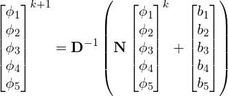 \begin{gather*} \begin{bmatrix} \phi_1 \\ \phi_2 \\ \phi_3 \\ \phi_4 \\ \phi_5 \\ \end{bmatrix}^{k+1} = \mathbf{D}^{-1} \left ( \mathbf{N} \begin{bmatrix} \phi_1 \\ \phi_2 \\ \phi_3 \\ \phi_4 \\ \phi_5 \\ \end{bmatrix}^k + \begin{bmatrix} b_1 \\ b_2 \\ b_3 \\ b_4 \\ b_5 \\ \end{bmatrix} \right ) \end{gather*}