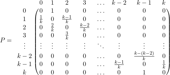 \[P= \begin{blockarray}{cccccccccc} & 0 & 1 & 2 & 3 & \ldots & k-2 & k-1 & k\\ \begin{block}{c(cccccccc)} 0  & 0 & 1 & 0 & 0 & \ldots & 0 & 0 & 0 \\ 1 & \frac{1}{k} & 0 & \frac{k-1}{k} & 0 & \ldots & 0 & 0 & 0 \\ 2 & 0 & \frac{2}{k} & 0 & \frac{k-2}{k} & \ldots & 0 & 0 & 0 \\ 3 & 0 & 0 & \frac{3}{k} & 0 & \ldots & 0 & 0 & 0 \\ \vdots & \vdots & \vdots & \vdots & \vdots & \ddots & \vdots & \vdots & \vdots \\ k-2 & 0 & 0 & 0 & 0 & \ldots & 0 & \frac{k-(k-2)}{k} & 0\\ k-1 & 0 & 0 & 0 & 0 & \ldots & \frac{k-1}{k} & 0 & \frac{1}{k}\\ k &  0 & 0 & 0 & 0 & \ldots & 0 & 1 & 0 \end{block} \end{blockarray}\]